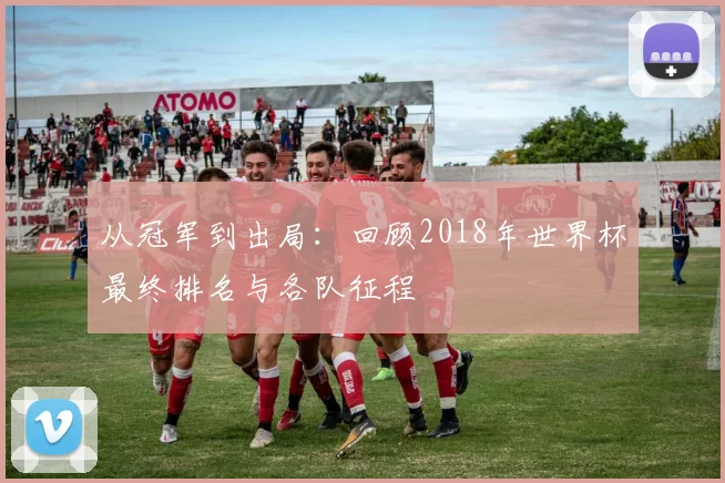 从冠军到出局：回顾2018年世界杯最终排名与各队征程