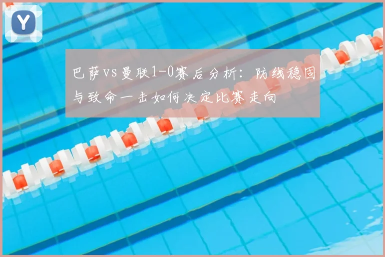 巴萨vs曼联1-0赛后分析：防线稳固与致命一击如何决定比赛走向