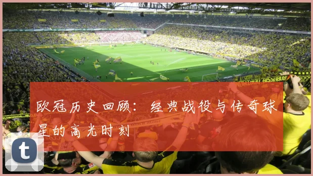 欧冠历史回顾：经典战役与传奇球星的高光时刻